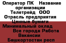 Оператор ПК › Название организации ­ Телетрейд, ООО › Отрасль предприятия ­ Ценные бумаги › Минимальный оклад ­ 40 000 - Все города Работа » Вакансии   . Башкортостан респ.,Баймакский р-н